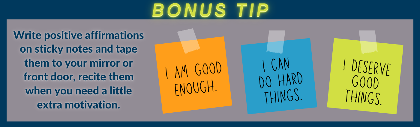 Write positive affirmations on sticky notes and tape them to your mirror or front door. Recite them when you need a little extra motivation.